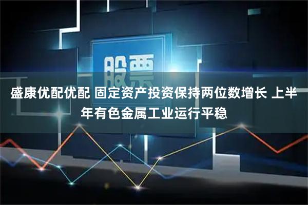 盛康优配优配 固定资产投资保持两位数增长 上半年有色金属工业运行平稳