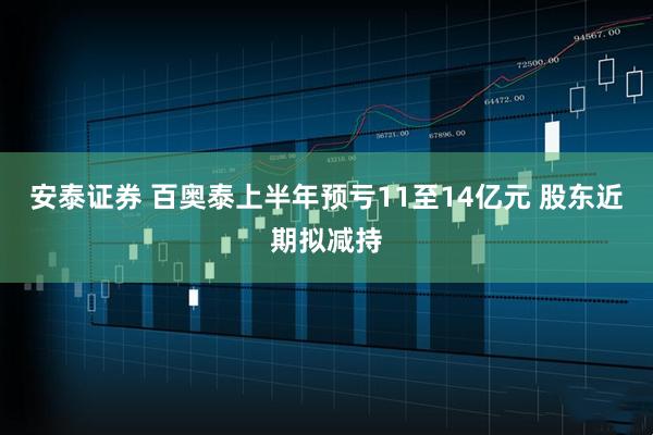 安泰证券 百奥泰上半年预亏11至14亿元 股东近期拟减持