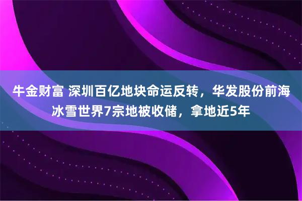 牛金财富 深圳百亿地块命运反转，华发股份前海冰雪世界7宗地被收储，拿地近5年