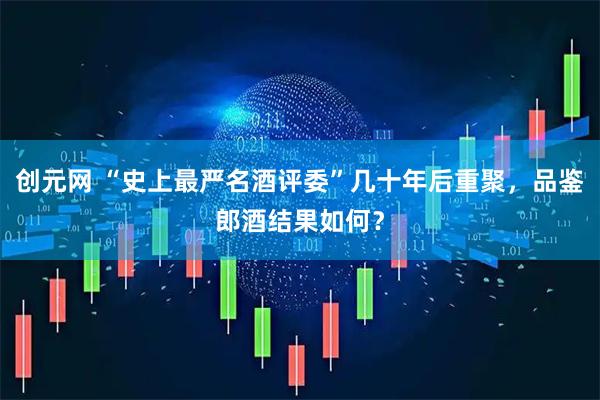 创元网 “史上最严名酒评委”几十年后重聚，品鉴郎酒结果如何？