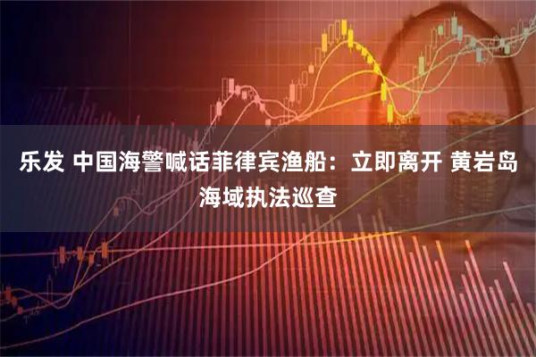 乐发 中国海警喊话菲律宾渔船：立即离开 黄岩岛海域执法巡查