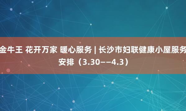 金牛王 花开万家 暖心服务 | 长沙市妇联健康小屋服务安排（3.30——4.3）