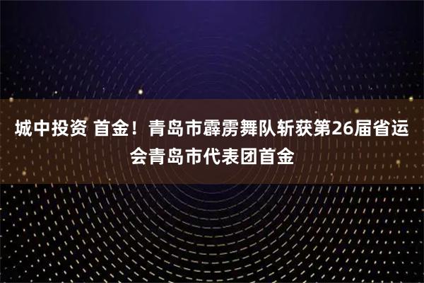 城中投资 首金！青岛市霹雳舞队斩获第26届省运会青岛市代表团首金