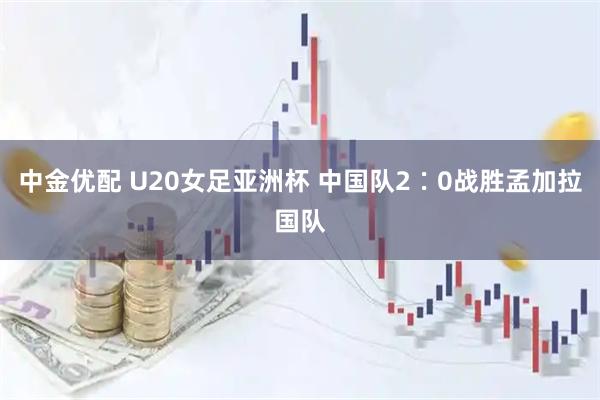 中金优配 U20女足亚洲杯 中国队2∶0战胜孟加拉国队