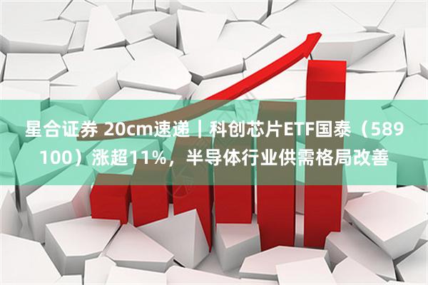 星合证券 20cm速递｜科创芯片ETF国泰（589100）涨超11%，半导体行业供需格局改善