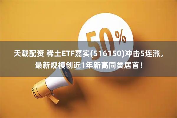天载配资 稀土ETF嘉实(516150)冲击5连涨，最新规模创近1年新高同类居首！