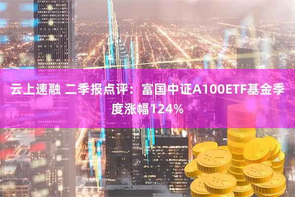 云上速融 二季报点评：富国中证A100ETF基金季度涨幅124%