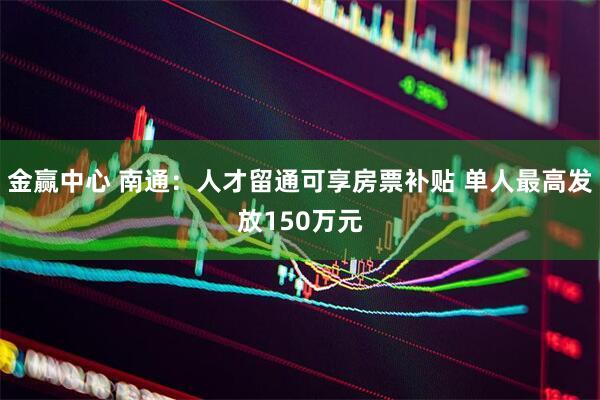 金赢中心 南通:人才留通可享房票补贴 单人最高发放150万元