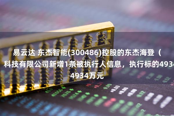 易云达 东杰智能(300486)控股的东杰海登(常州)科技有限公司新增1条被执行人信息,执行标的4934万元